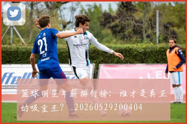 篮球明星年薪排行榜:谁才是真正的吸金王?_20260529200404