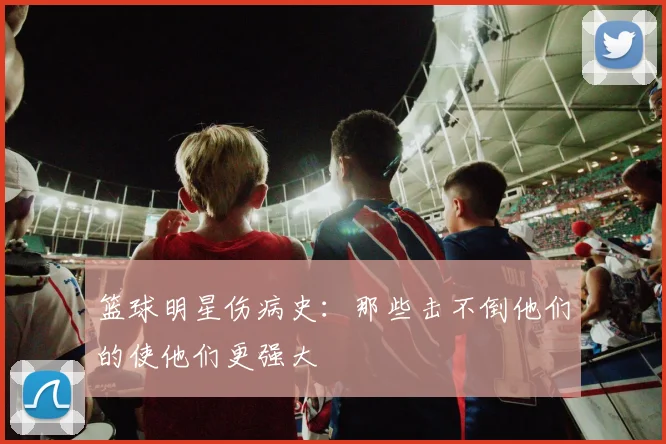 篮球明星伤病史：那些击不倒他们的使他们更强大