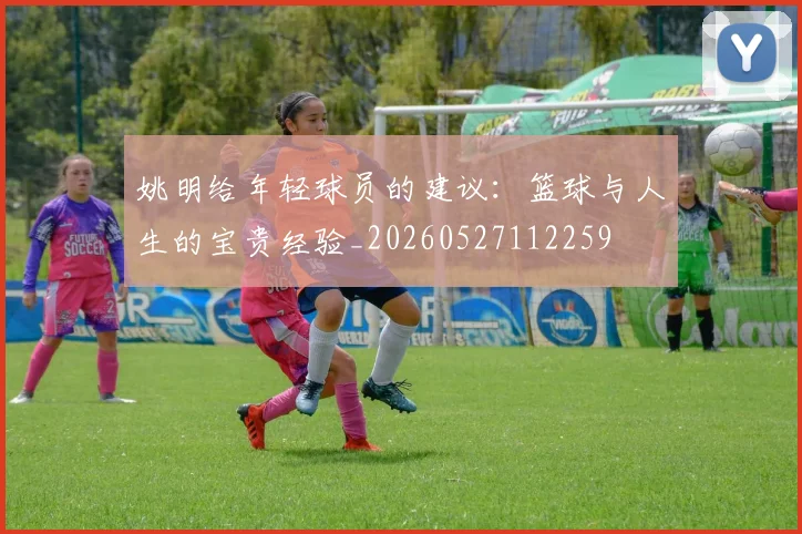 姚明给年轻球员的建议:篮球与人生的宝贵经验_20260527112259