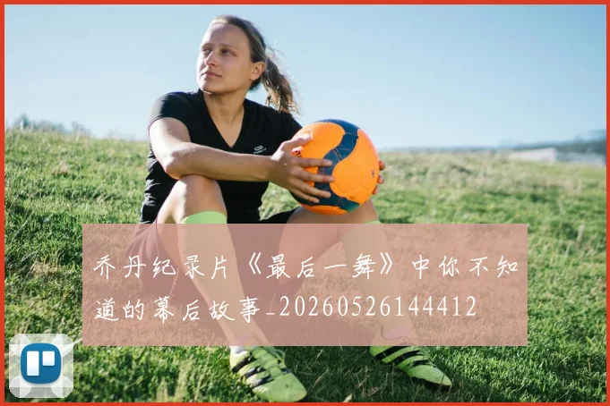 乔丹纪录片《最后一舞》中你不知道的幕后故事_20260526144412