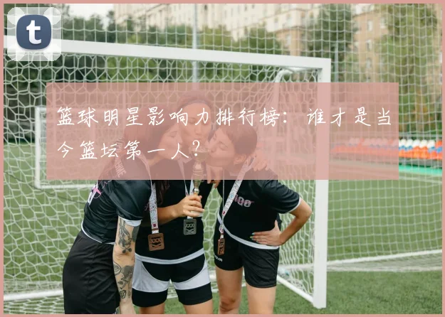 篮球明星影响力排行榜:谁才是当今篮坛第一人?