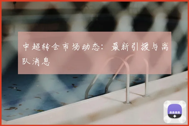 中超转会市场动态:最新引援与离队消息