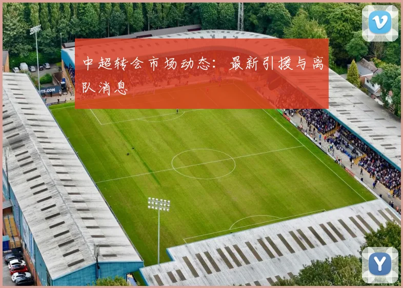 中超转会市场动态:最新引援与离队消息