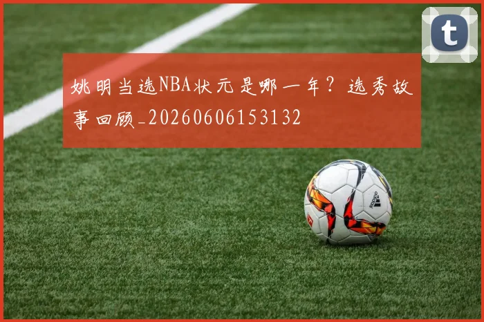 姚明当选NBA状元是哪一年？选秀故事回顾_20260606153132