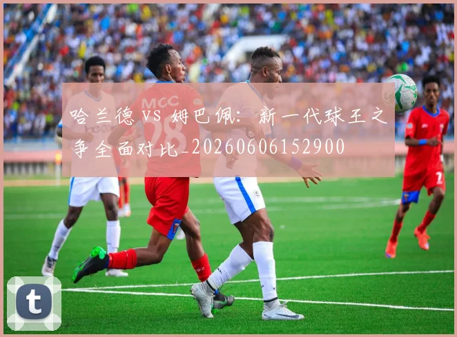 哈兰德 vs 姆巴佩:新一代球王之争全面对比_20260606152900