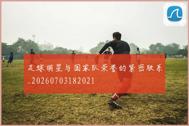 足球明星与国家队荣誉的紧密联系_20260703182021
