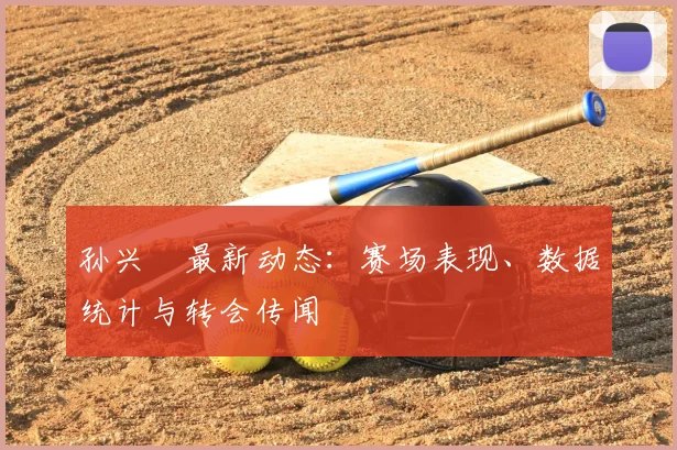 孙兴慜最新动态：赛场表现、数据统计与转会传闻