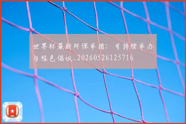 世界杯最新环保举措：可持续举办与绿色倡议_20260526125716