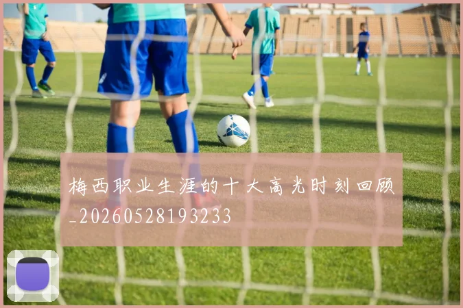 梅西职业生涯的十大高光时刻回顾_20260528193233