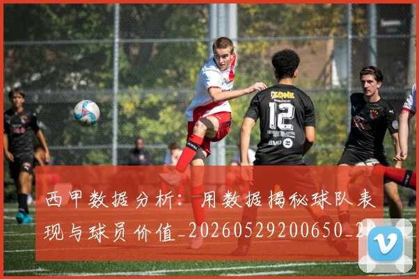 西甲数据分析:用数据揭秘球队表现与球员价值_20260529200650_20260703181854