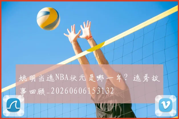 姚明当选NBA状元是哪一年？选秀故事回顾_20260606153132