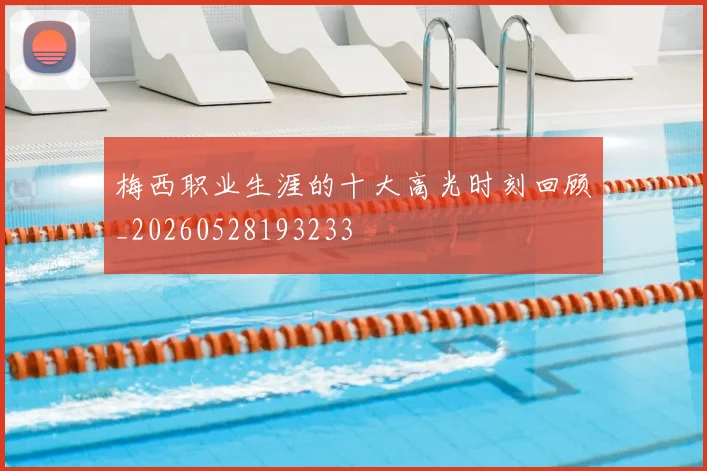 梅西职业生涯的十大高光时刻回顾_20260528193233