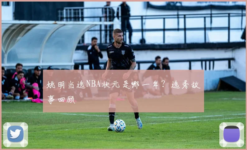 姚明当选NBA状元是哪一年？选秀故事回顾