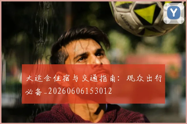 大运会住宿与交通指南:观众出行必备_20260606153012